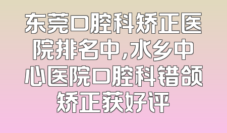 东莞口腔科矫正医院排名中，水乡中心医院口腔科错颌矫正获好评