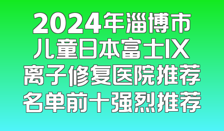 2024年淄博市儿童日本富士IX离子修复医院推荐名单前十强烈推荐