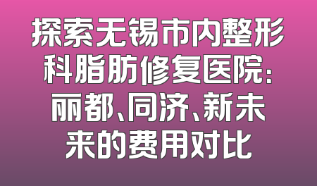 探索无锡市内整形科脂肪修复医院：丽都、同济、新未来的费用对比