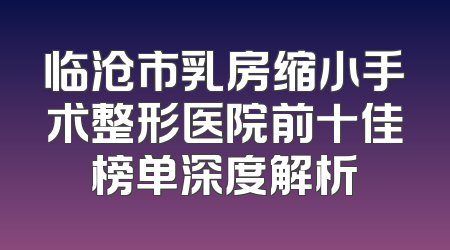 临沧市乳房缩小手术整形医院前十佳榜单深度解析