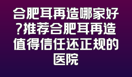 合肥耳再造哪家好？推荐合肥耳再造值得信任还正规的医院