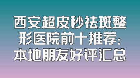 西安超皮秒祛斑整形医院前十推荐：本地朋友好评汇总