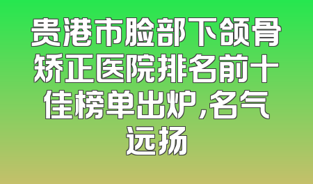 贵港市脸部下颌骨矫正医院排名前十佳榜单出炉，名气远扬
