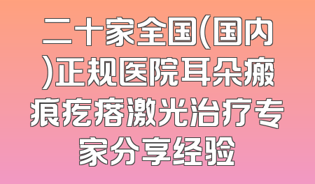 二十家全国（国内）正规医院耳朵瘢痕疙瘩激光治疗专家分享经验