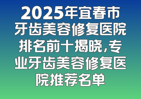 2025年宜春市牙齿美容修复医院排名前十揭晓，专业牙齿美容修复医院推荐名单