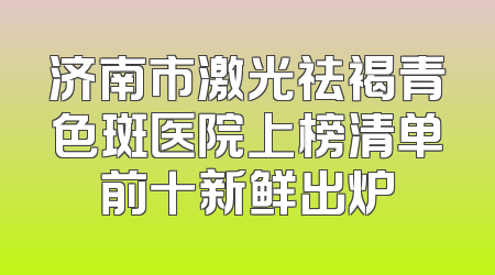 济南市激光祛褐青色斑医院上榜清单前十新鲜出炉