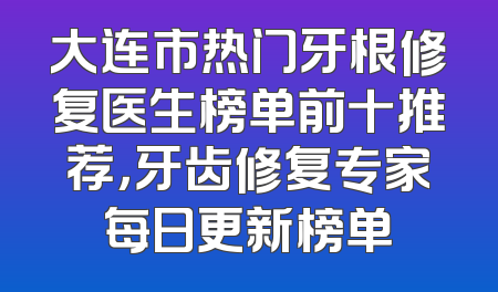大连市热门牙根修复医生榜单前十推荐，牙齿修复专家每日更新榜单