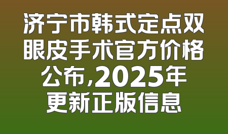 济宁市韩式定点双眼皮手术官方价格公布，2025年更新正版信息