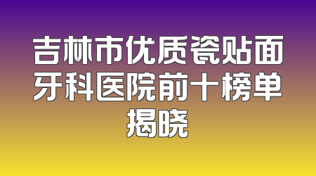 吉林市优质瓷贴面牙科医院前十榜单揭晓
