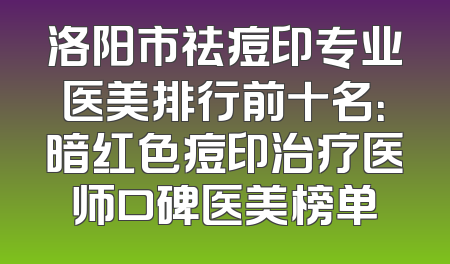 洛阳市祛痘印专业医美排行前十名：暗红色痘印治疗医师口碑医美榜单
