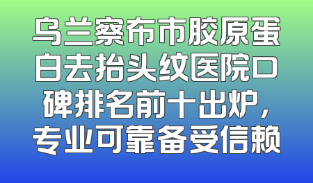 乌兰察布市胶原蛋白去抬头纹医院口碑排名前十出炉，专业可靠备受信赖