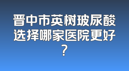 晋中市英树玻尿酸选择哪家医院更好？