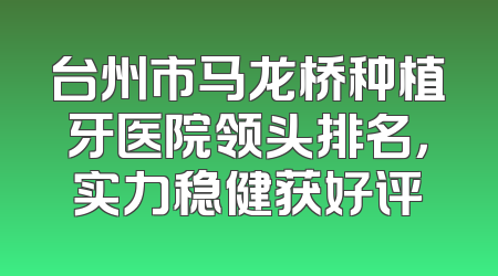 台州市马龙桥种植牙医院领头排名，实力稳健获好评