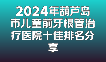 2024年葫芦岛市儿童前牙根管治疗医院十佳排名分享