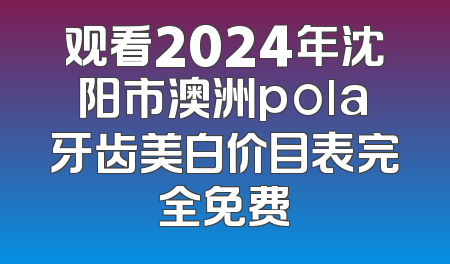 观看2024年沈阳市澳洲pola牙齿美白价目表完全免费