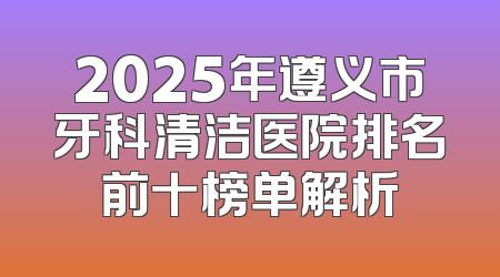 2025年遵义市牙科清洁医院排名前十榜单解析