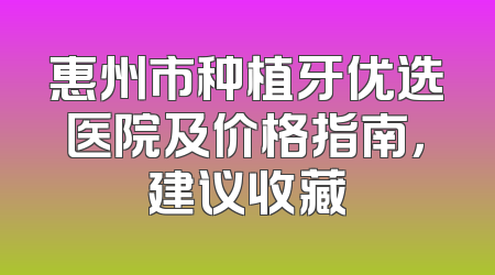 惠州市种植牙优选医院及价格指南，建议收藏