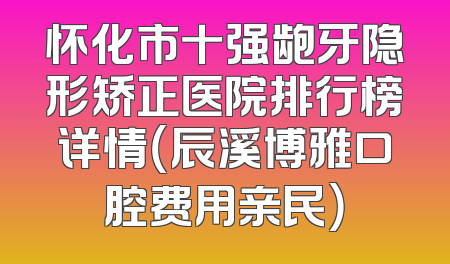 怀化市十强龅牙隐形矫正医院排行榜详情（辰溪博雅口腔费用亲民）