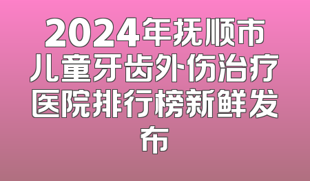 2024年抚顺市儿童牙齿外伤治疗医院排行榜新鲜发布