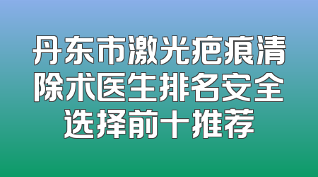丹东市激光疤痕清除术医生排名安全选择前十推荐