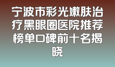 宁波市彩光嫩肤治疗黑眼圈医院推荐榜单口碑前十名揭晓