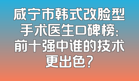 咸宁市韩式改脸型手术医生口碑榜：前十强中谁的技术更出色？