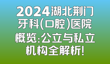 2024湖北荆门牙科（口腔）医院概览：公立与私立机构全解析！