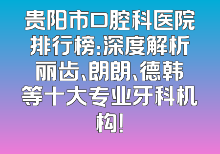 贵阳市口腔科医院排行榜：深度解析丽齿、朗朗、德韩等十大专业牙科机构！