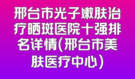 邢台市光子嫩肤治疗晒斑医院十强排名详情（邢台市美肤医疗中心）