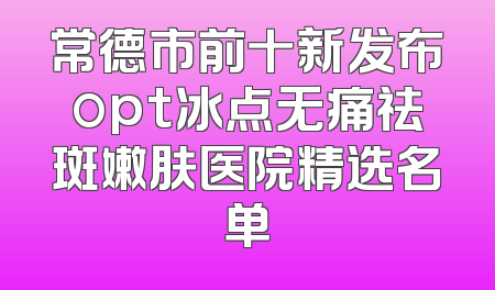 常德市前十新发布opt冰点无痛祛斑嫩肤医院精选名单