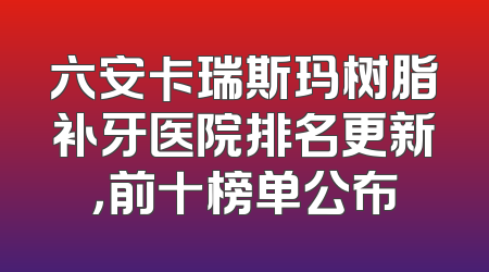 六安卡瑞斯玛树脂补牙医院排名更新，前十榜单公布
