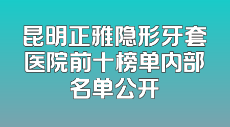 昆明正雅隐形牙套医院前十榜单内部名单公开