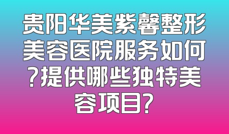 贵阳华美紫馨整形美容医院服务如何？提供哪些独特美容项目？