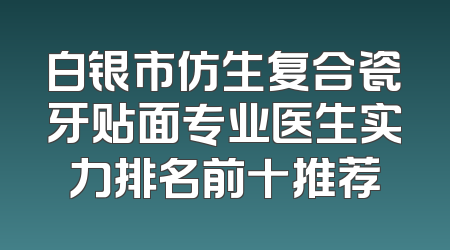 白银市仿生复合瓷牙贴面专业医生实力排名前十推荐