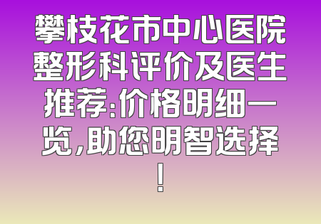 攀枝花市中心医院整形科评价及医生推荐：价格明细一览，助您明智选择！
