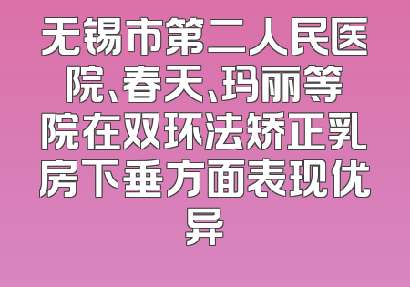无锡市第二人民医院、春天、玛丽等院在双环法矫正乳房下垂方面表现优异