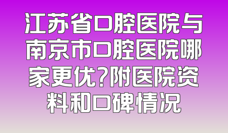 江苏省口腔医院与南京市口腔医院哪家更优？附医院资料和口碑情况