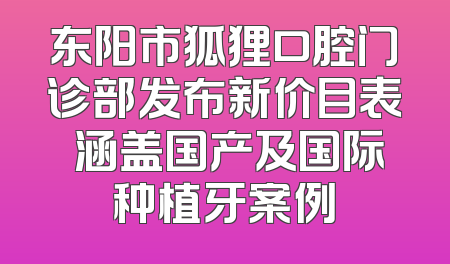 东阳市狐狸口腔门诊部发布新价目表 涵盖国产及国际种植牙案例