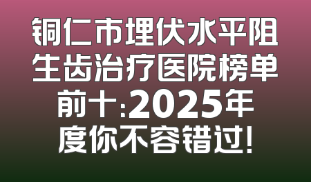 铜仁市埋伏水平阻生齿治疗医院榜单前十：2025年度你不容错过！