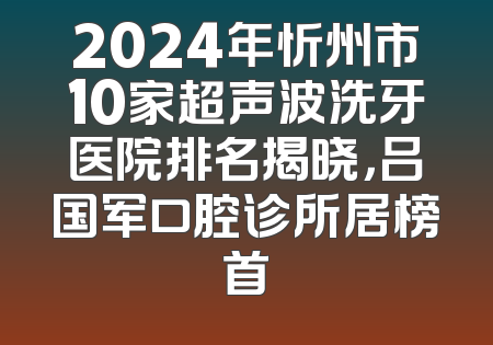 2024年忻州市10家超声波洗牙医院排名揭晓，吕国军口腔诊所居榜首