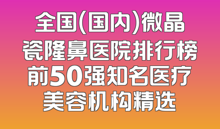 全国（国内）微晶瓷隆鼻医院排行榜前50强知名医疗美容机构精选