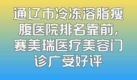 通辽市冷冻溶脂瘦腹医院排名靠前，赛美瑞医疗美容门诊广受好评