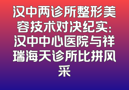汉中两诊所整形美容技术对决纪实：汉中中心医院与祥瑞海天诊所比拼风采