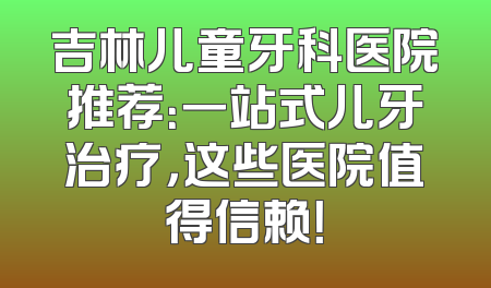 吉林儿童牙科医院推荐：一站式儿牙治疗，这些医院值得信赖！