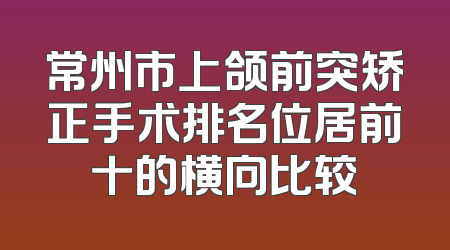 常州市上颌前突矫正手术排名位居前十的横向比较