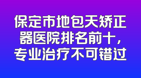 保定市地包天矫正器医院排名前十，专业治疗不可错过