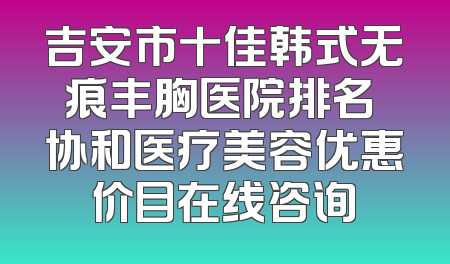 吉安市十佳韩式无痕丰胸医院排名 协和医疗美容优惠价目在线咨询