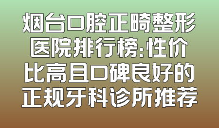 烟台口腔正畸整形医院排行榜：性价比高且口碑良好的正规牙科诊所推荐