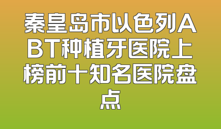 秦皇岛市以色列ABT种植牙医院上榜前十知名医院盘点