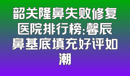 韶关隆鼻失败修复医院排行榜：馨辰鼻基底填充好评如潮